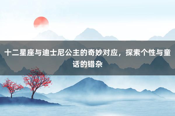 十二星座与迪士尼公主的奇妙对应，探索个性与童话的错杂